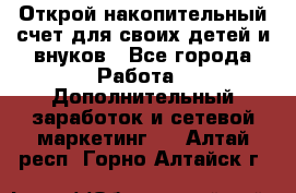 Открой накопительный счет для своих детей и внуков - Все города Работа » Дополнительный заработок и сетевой маркетинг   . Алтай респ.,Горно-Алтайск г.